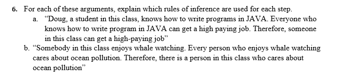 6. For each of these arguments, explain which rules of inference are used for each step.
a. "Doug, a student in this class, knows how to write programs in JAVA. Everyone who
knows how to write program in JAVA can get a high paying job. Therefore, someone
in this class can get a high-paying job"
b. "Somebody in this class enjoys whale watching. Every person who enjoys whale watching
cares about ocean pollution. Therefore, there is a person in this class who cares about
ocean pollution"
