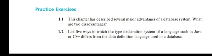 Practice Exercises
1.1 This chapter has described several major advantages of a database system. What
are two disadvantages?
1.2 List five ways in which the type declaration system of a language such as Java
or C++ differs from the data definition language used in a database.
