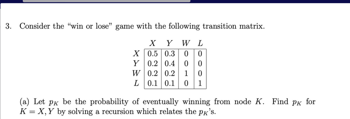 3. Consider the "win or lose" game with the following transition matrix.
X Y W L
X
0.5 0.3
0 0
Y
0.2 0.4
0
0
0.2 0.2 1 0
W
L 0.1 0.1 0 1
(a) Let pк be the probability of eventually winning from node K. Find pk for
K = X, Y by solving a recursion which relates the pk's.