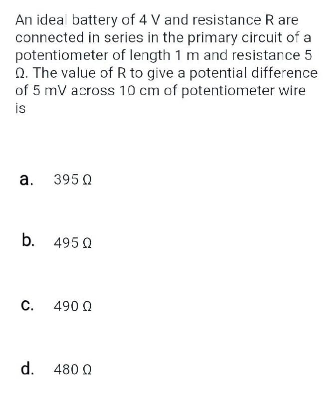 An ideal battery of 4 V and resistance R are
connected in series in the primary circuit of a
potentiometer of length 1 m and resistance 5
Q. The value of R to give a potential difference
of 5 mV across 10 cm of potentiometer wire
is
а.
395 Q
b. 495 Q
С.
490 Q
d. 480 Q
