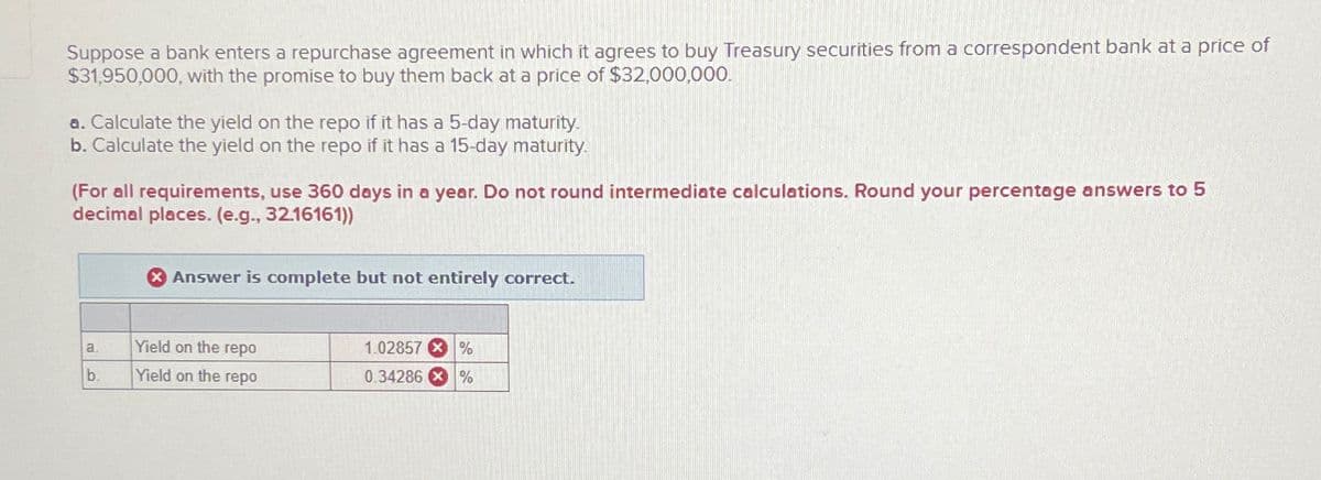Suppose a bank enters a repurchase agreement in which it agrees to buy Treasury securities from a correspondent bank at a price of
$31,950,000, with the promise to buy them back at a price of $32,000,000.
a. Calculate the yield on the repo if it has a 5-day maturity.
b. Calculate the yield on the repo if it has a 15-day maturity.
(For all requirements, use 360 days in a year. Do not round intermediate calculations. Round your percentage answers to 5
decimal places. (e.g., 32.16161))
a.
b.
X Answer is complete but not entirely correct.
Yield on the repo
Yield on the repo
1.02857 %
0.34286 %