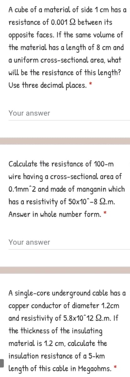 A cube of a material of side 1 cm has a
resistance of 0.001 Q between its
opposite faces. If the same volume of
the material has a length of 8 cm and
a uniform cross-sectional area, what
will be the resistance of this length?
Use three decimal places. *
Your answer
Calculate the resistance of 100-m
wire having a cross-sectional area of
0.1mm^2 and made of manganin which
has a resistivity of 50x10°-8 Q.m.
Answer in whole number form.
Your answer
A single-core underground cable has a
соpper
conductor of diameter 1.2cm
and resistivity of 5.8x10^12 Q.m. If
the thickness of the insulating
material is 1.2 cm, calculate the
insulation resistance of a 5-km
length of this cable in Megaohms. *

