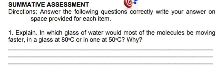 SUMMATIVE ASSESSMENT
Directions: Answer the following questions correctly write your answer on
space provided for each item.
1. Explain. In which glass of water would most of the molecules be moving
faster, in a glass at 80°C or in one at 50°C? Why?

