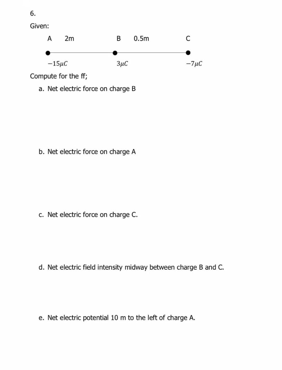 6.
Given:
A
2m
0.5m
C
-15μC
3µC
-7µC
Compute for the ff;
a. Net electric force on charge B
b. Net electric force on charge A
c. Net electric force on charge C.
d. Net electric field intensity midway between charge B and C.
e. Net electric potential 10 m to the left of charge A.
B.
