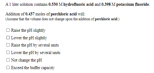 A 1 liter solution contains 0.530 M hydrofluoric acid and 0.398 M potassium fluoride.
Addition of 0.437 moles of perchloric acid will:
(Assume that the volume does not change upon the addition of perchloric acid.)
Raise the pH slightly
Lower the pH slightly
Raise the pH by several units
Lower the pH by several units
Not change the pH
Exceed the buffer capacity