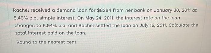 Rachel received a demand loan for $8284 from her bank on January 30, 2011 at
5.49% p.a. simple interest. On May 24, 2011, the interest rate on the loan
changed to 6.94% p.a. and Rachel settled the loan on July 16, 2011. Calculate the
total interest paid on the loan.
Round to the nearest cent