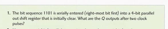 1. The bit sequence 1101 is serially entered (right-most bit first) into a 4-bit parallel
out shift register that is initially clear. What are the Q outputs after two clock
pulses?
