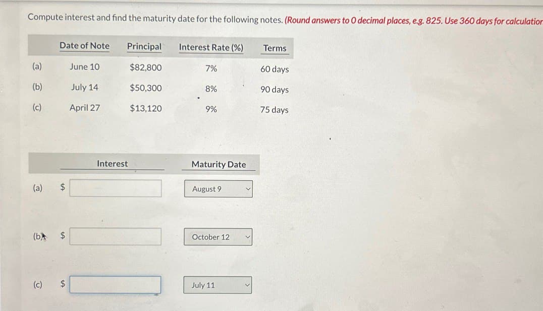 Compute interest and find the maturity date for the following notes. (Round answers to O decimal places, e.g. 825. Use 360 days for calculation
Date of Note
Principal
Interest Rate (%)
Terms
(a)
June 10
$82,800
7%
60 days
(b)
July 14
$50,300
8%
90 days
(c)
April 27
$13,120
9%
75 days
Interest
Maturity Date
(a)
$
August 9
(b
$
October 12
(c)
$
July 11