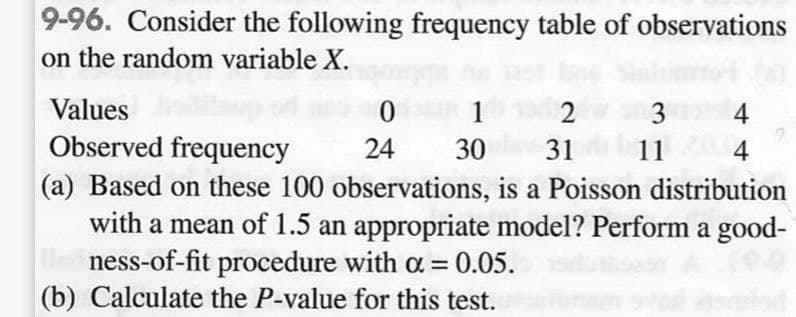 9-96. Consider the following frequency table of observations
on the random variable X.
Values
Observed frequency
0
1
2
3
4
24
30
31
11
4
(a) Based on these 100 observations, is a Poisson distribution
with a mean of 1.5 an appropriate model? Perform a good-
ness-of-fit procedure with α = = 0.05.
(b) Calculate the P-value for this test.