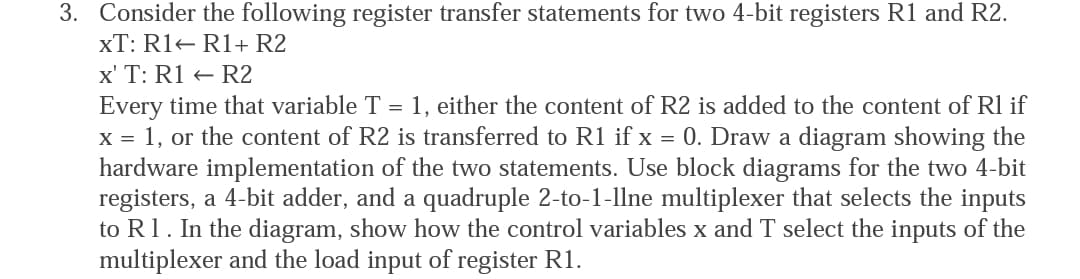 3. Consider the following register transfer statements for two 4-bit registers R1 and R2.
xT: R1 R1+ R2
x' T: R1 R2
Every time that variable T = 1, either the content of R2 is added to the content of Rl if
x = 1, or the content of R2 is transferred to R1 if x = 0. Draw a diagram showing the
hardware implementation of the two statements. Use block diagrams for the two 4-bit
registers, a 4-bit adder, and a quadruple 2-to-1-llne multiplexer that selects the inputs
to R1. In the diagram, show how the control variables x and T select the inputs of the
multiplexer and the load input of register R1.
