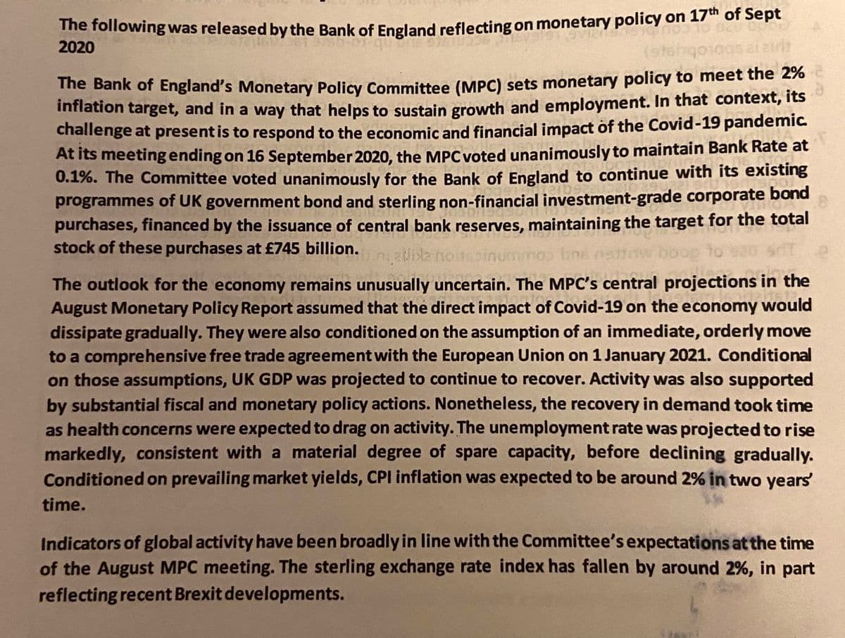 The following was released by the Bank of England reflecting on monetary policy on 17" oT sept
2020
te Bank of England's Monetary Policy Committee (MPC) sets monetary policy to meet the 2%
Innation target, and in a way that helps to sustain growth and employment. In that context, its
challenge at presentis to respond to the economic and financial impact of the Covid-19 pandemic.
At its meetingending on 16 September 2020, the MPC voted unanimously to maintain Bank Rate at
0.1%. The Committee voted unanimously for the Bank of England to continue with its existing
programmes of UK government bond and sterling non-financial investment-grade corporate bond
purchases, financed by the issuance of central bank reserves, maintaining the target for the total
stock of these purchases at £745 billion.
boop
The outlook for the economy remains unusually uncertain. The MPC's central projections in the
August Monetary Policy Report assumed that the direct impact of Covid-19 on the economy would
dissipate gradually. They were also conditioned on the assumption of an immediate, orderly move
to a comprehensive free trade agreement with the European Union on 1 January 2021. Conditional
on those assumptions, UK GDP was projected to continue to recover. Activity was also supported
by substantial fiscal and monetary policy actions. Nonetheless, the recovery in demand took time
as health concerns were expected to drag on activity. The unemployment rate was projected to rise
markedly, consistent with a material degree of spare capacity, before declining gradually.
Conditioned on prevailing market yields, CPI inflation was expected to be around 2% in two years
time.
Indicators of global activity have been broadly in line with the Committee's expectations at the time
of the August MPC meeting. The sterling exchange rate index has fallen by around 2%, in part
reflecting recent Brexit developments.
