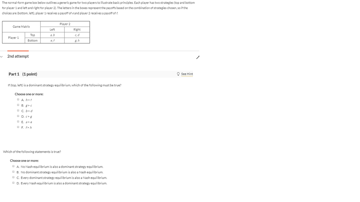 The normal-form game box below outlines a generic game for two players to illustrate basic principles. Each player has two strategies (top and bottom
for player 1 and left and right for player 2). The letters in the boxes represent the payoffs based on the combination of strategies chosen, so if the
choices are (bottom, left), player 1 receives a payoff of e and player 2 receives a payoff of f.
Player 2
Game Matrix
Left
Right
Top
a, b
Player 1
Bottom
e, f
c, d
g.h
2nd attempt
Part 1 (1 point)
If (top, left) is a dominant strategy equilibrium, which of the following must be true?
Choose one or more:
A. h>t
B. g>c
C. b> d
D. c> g
E. a> e
F. f>h
Which of the following statements is true?
Choose one or more:
A. No Nash equilibrium is also a dominant strategy equilibrium.
B. No dominant strategy equilibrium is also a Nash equilibrium.
C. Every dominant strategy equilibrium is also a Nash equilibrium.
D. Every Nash equilibrium is also a dominant strategy equilibrium.
See Hint