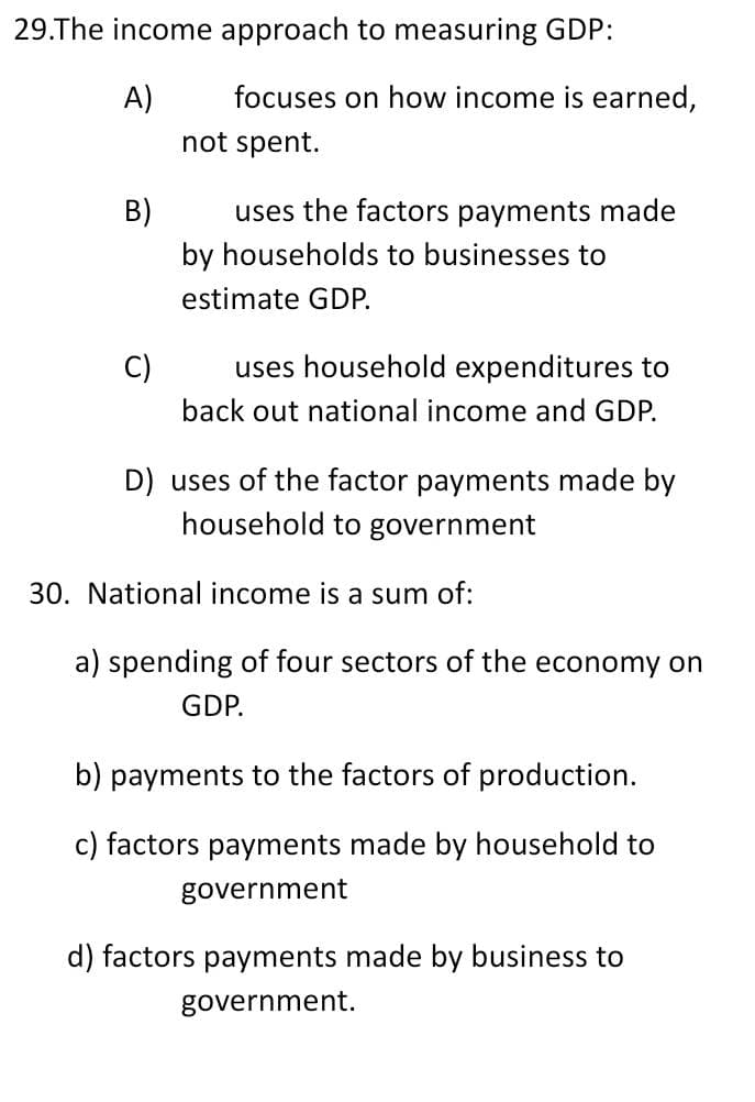29.The income approach to measuring GDP:
A)
B)
c)
focuses on how income is earned,
not spent.
uses the factors payments made
by households to businesses to
estimate GDP.
uses household expenditures to
back out national income and GDP.
D) uses of the factor payments made by
household to government
30. National income is a sum of:
a) spending of four sectors of the economy on
GDP.
b) payments to the factors of production.
c) factors payments made by household to
government
d) factors payments made by business to
government.