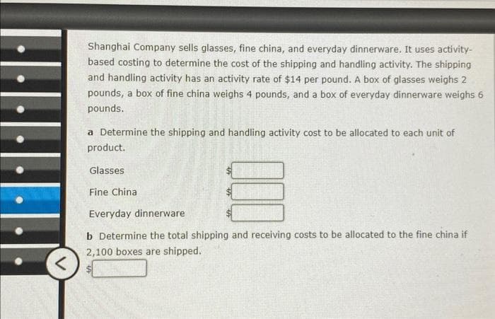 <
Shanghai Company sells glasses, fine china, and everyday dinnerware. It uses activity-
based costing to determine the cost of the shipping and handling activity. The shipping
and handling activity has an activity rate of $14 per pound. A box of glasses weighs 2
pounds, a box of fine china weighs 4 pounds, and a box of everyday dinnerware weighs 6
pounds.
a Determine the shipping and handling activity cost to be allocated to each unit of
product.
Glasses
Fine China
Everyday dinnerware
b Determine the total shipping and receiving costs to be allocated to the fine china if
2,100 boxes are shipped.