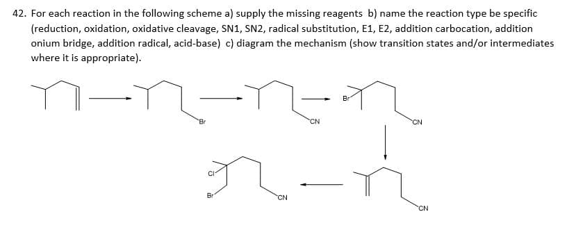 42. For each reaction in the following scheme a) supply the missing reagents b) name the reaction type be specific
(reduction, oxidation, oxidative cleavage, SN1, SN2, radical substitution, E1, E2, addition carbocation, addition
onium bridge, addition radical, acid-base) c) diagram the mechanism (show transition states and/or intermediates
where it is appropriate).
Br
Br
CN
CN
Br
CN
CN
