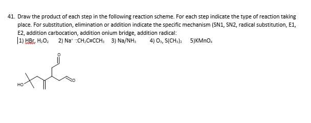41. Draw the product of each step in the following reaction scheme. For each step indicate the type of reaction taking
place. For substitution, elimination or addition indicate the specific mechanism (SN1, SN2, radical substitution, E1,
E2, addition carbocation, addition onium bridge, addition radical:
|1) HBr, H.O, 2) Na" :CH,C=CCH: 3) Na/NH,
4) O, S(CHs). 5)KMno.
но
