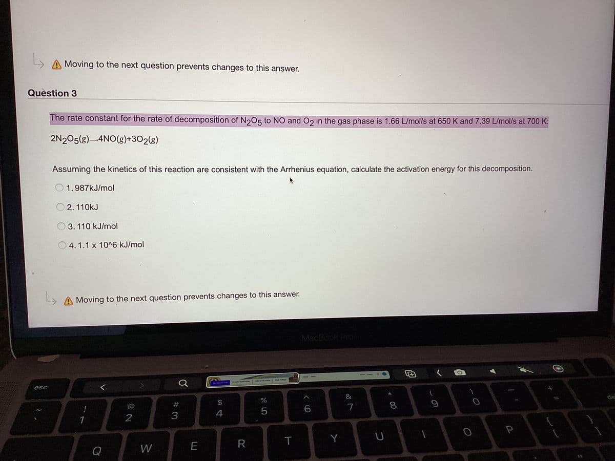 L
Question 3
Moving to the next question prevents changes to this answer.
esc
The rate constant for the rate of decomposition of N205 to NO and O2 in the gas phase is 1.66 L/mol/s at 650 K and 7.39 L/mol/s at 700 K:
2N2O5(g) 4NO(g)+302(g)
L
Assuming the kinetics of this reaction are consistent with the Arrhenius equation, calculate the activation energy for this decomposition.
1.987kJ/mol
2.110kJ
3. 110 kJ/mol
4.1.1 x 10^6 kJ/mol
Moving to the next question prevents changes to this answer.
!
1
Q
@ 2
W
a
#3
E
S4
$
for ICS
R
%
5
Bird Oue
T
MacBook Pro
6
Y
7
s
U
8
9
O
P
(