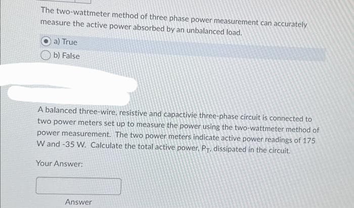 The two-wattmeter method of three phase power measurement can accurately
measure the active power absorbed by an unbalanced load.
a) True
b) False
A balanced three-wire, resistive and capactivie three-phase circuit is connected to
two power meters set up to measure the power using the two-wattmeter method of
power measurement. The two power meters indicate active power readings of 175
W and -35 W. Calculate the total active power, PT. dissipated in the circuit.
Your Answer:
Answer