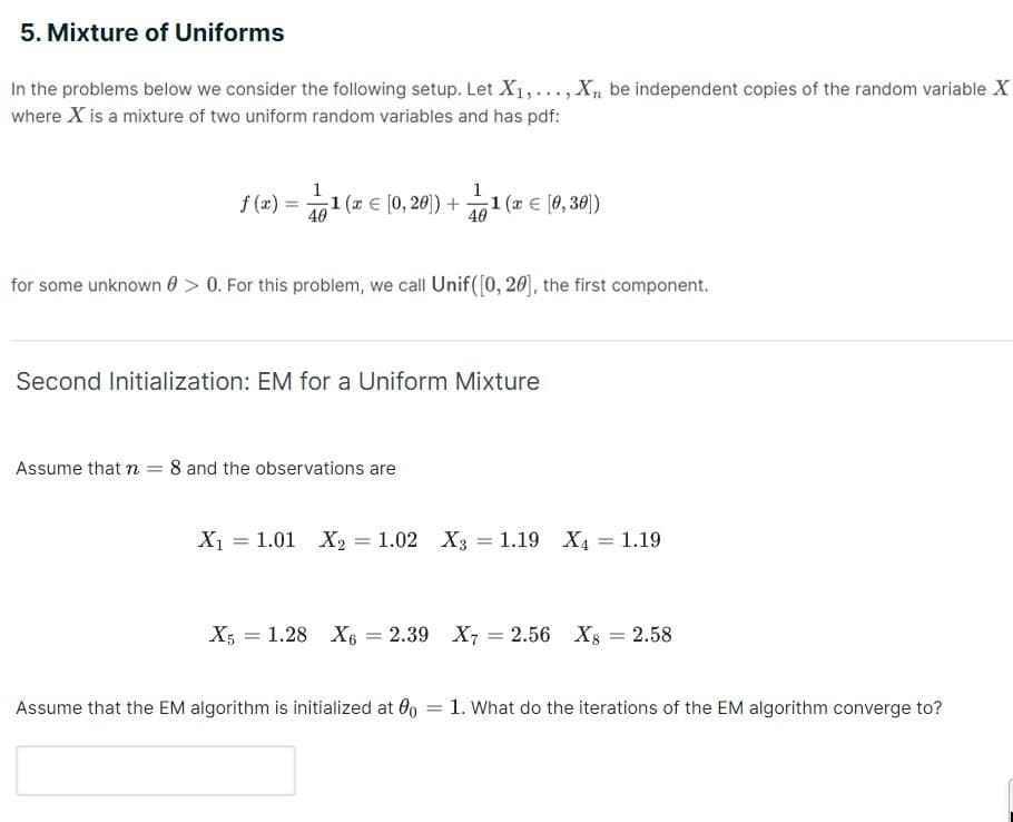 5. Mixture of Uniforms
In the problems below we consider the following setup. Let X₁,..., Xn be independent copies of the random variable X
where X is a mixture of two uniform random variables and has pdf:
f (x) = 1/1(
40
1 (x = [0,20]) + ¹1 (x = [0,30])
40
for some unknown > 0. For this problem, we call Unif([0, 20], the first component.
Second Initialization: EM for a Uniform Mixture
Assume that n = 8 and the observations are
X₁ = 1.01 X₂ = 1.02 X3 = 1.19 X4
= 1.19
X5 1.28 X6 = 2.39 X7 = 2.56 X = 2.58
Assume that the EM algorithm is initialized at 00
1. What do the iterations of the EM algorithm converge to?