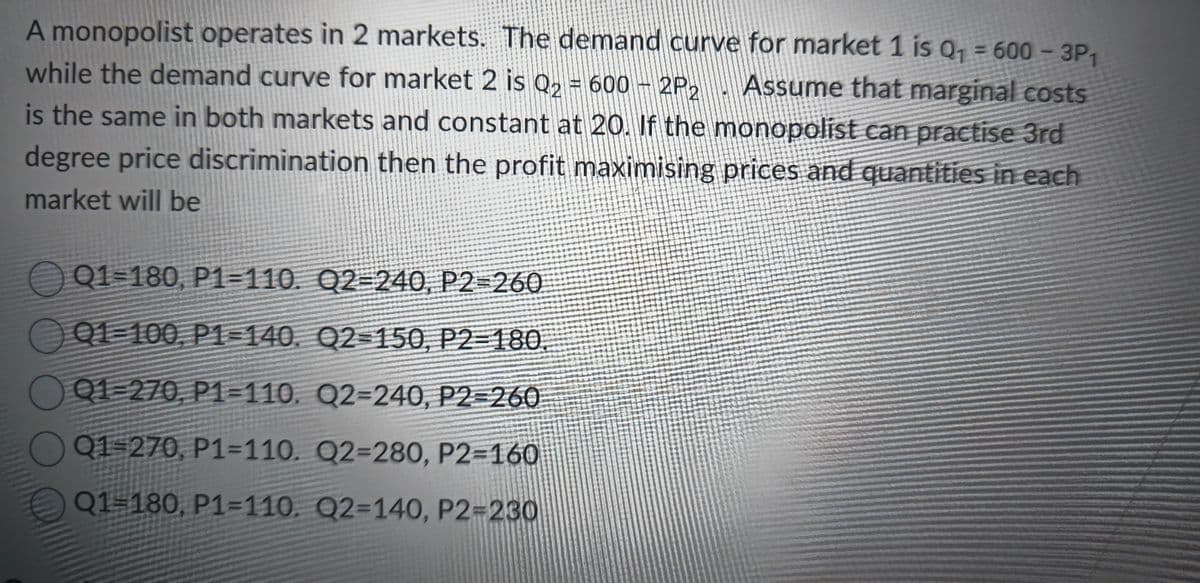 A monopolist operates in 2 markets. The demand curve for market 1 is Q₁ = 600-3P1
while the demand curve for market 2 is Q2 = 600 - 2P2 Assume that marginal costs
is the same in both markets and constant at 20. If the monopolist can practise 3rd
degree price discrimination then the profit maximising prices and quantities in each
market will be
Q1-180, P1-110. Q2-240, P2=260
Q1-100, P1-140, Q2-150, P2-180.
Q1-270, P1-110. Q2-240, P2=260
Q1-270, P1-110. Q2-280, P2=160
Q1=180, P1=110. Q2-140, P2=230