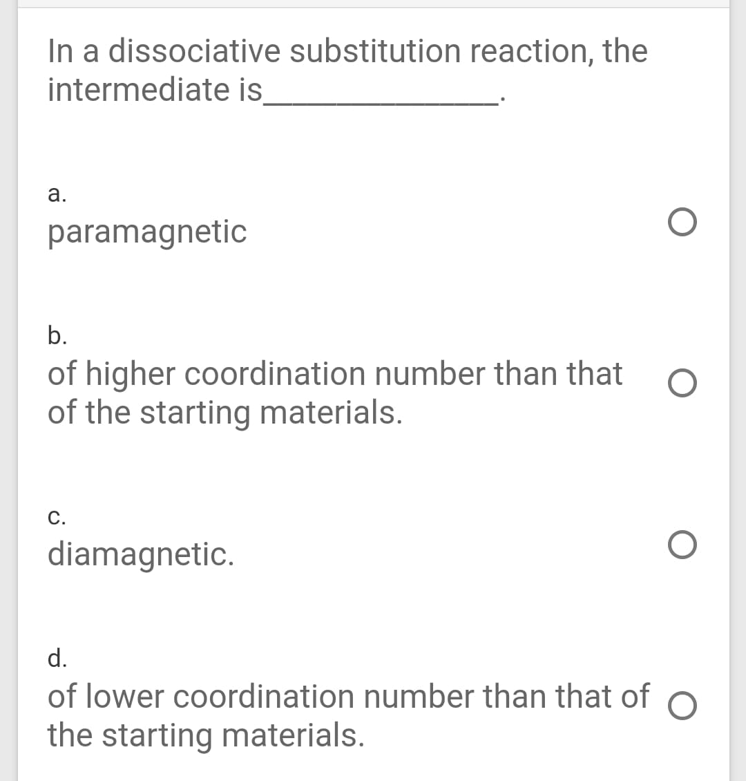 In a dissociative substitution reaction, the
intermediate is
а.
paramagnetic
b.
of higher coordination number than that
of the starting materials.
c.
diamagnetic.
d.
of lower coordination number than that of
the starting materials.
