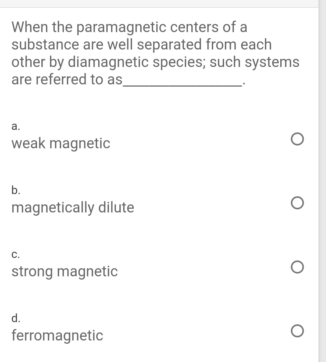 When the paramagnetic centers of a
substance are well separated from each
other by diamagnetic species; such systems
are referred to as
а.
weak magnetic
b.
magnetically dilute
С.
strong magnetic
d.
ferromagnetic
