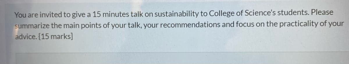 You are invited to give a 15 minutes talk on sustainability to College of Science's students. Please
summarize the main points of your talk, your recommendations and focus on the practicality of your
advice. (15 marks]
