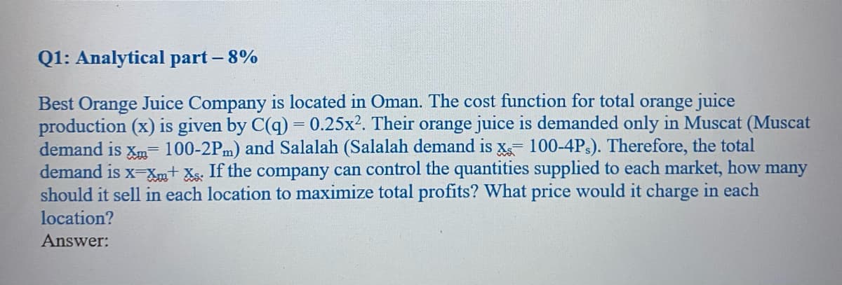 Q1: Analytical part - 8%
Best Orange Juice Company is located in Oman. The cost function for total orange juice
production (x) is given by C(q) = 0.25x2. Their orange juice is demanded only in Muscat (Muscat
demand is Xm- 100-2Pm) and Salalah (Salalah demand is X 100-4Ps). Therefore, the total
demand is x-xm+ Xs. If the company can control the quantities supplied to each market, how many
should it sell in each location to maximize total profits? What price would it charge in each
location?
Answer:
