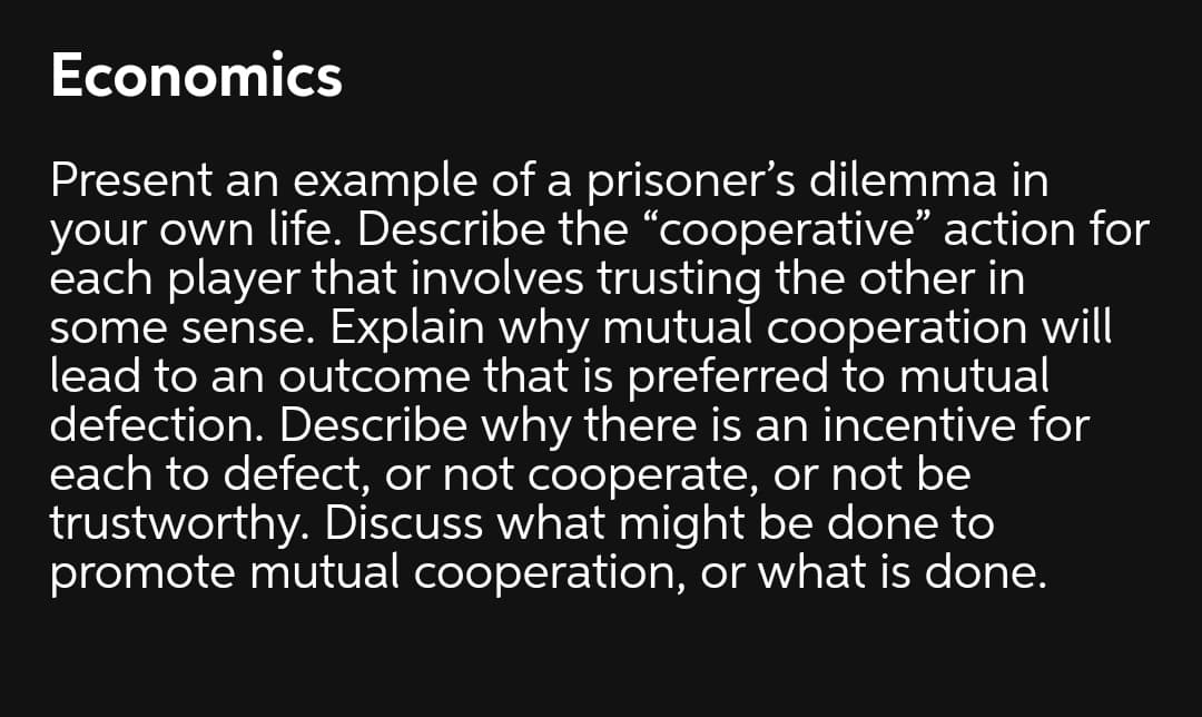 Economics
Present an example of a prisoner's dilemma in
your own life. Describe the “cooperative" action for
each player that involves trusting the other in
some sense. Explain why mutual cooperation will
lead to an outcome that is preferred to mutual
defection. Describe why there is an incentive for
each to defect, or not cooperate, or not be
trustworthy. Discuss what might be done to
promote mutual cooperation, or what is done.
