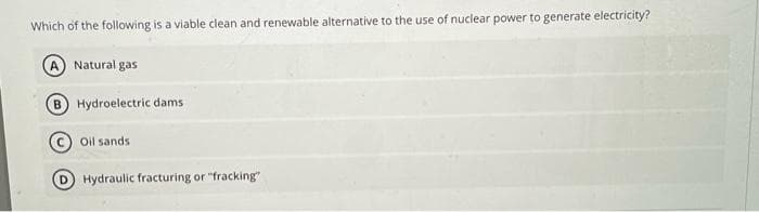 Which of the following is a viable clean and renewable alternative to the use of nuclear power to generate electricity?
A Natural gas
Hydroelectric dams
Oil sands
Hydraulic fracturing or "fracking"
