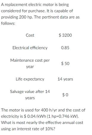 A replacement electric motor is being
considered for purchase. It is capable of
providing 200 hp. The pertinent data are as
follows:
Cost
$ 3200
Electrical efficiency
0.85
Maintenance cost per
$ 50
year
Life expectancy
14 years
Salvage value after 14
$0
years
The motor is used for 400 h/yr and the cost of
electricity is $ 0.04/kWh (1 hp=0.746 kW).
What is most nearty the effective annual cost
using an interest rate of 10%?

