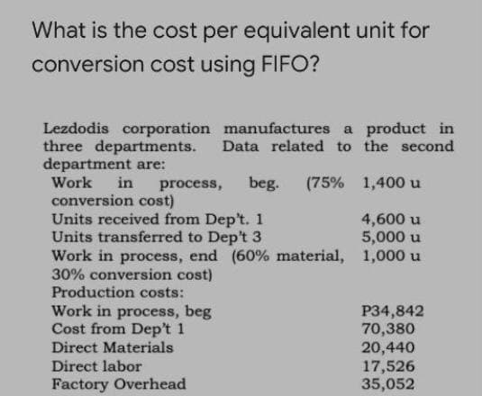 What is the cost per equivalent unit for
conversion cost using FIFO?
Lezdodis corporation manufactures a product in
three departments.
department are:
Work
Data related to the second
in
process,
beg.
(75% 1,400 u
conversion cost)
Units received from Dep't. 1
Units transferred to Dep't 3
Work in process, end (60% material, 1,000 u
30% conversion cost)
Production costs:
4,600 u
5,000 u
Work in process, beg
Cost from Dep't 1
Direct Materials
P34,842
70,380
20,440
17,526
35,052
Direct labor
Factory Overhead
