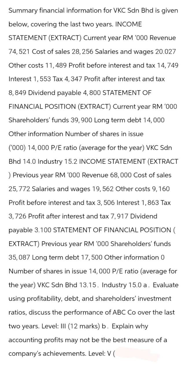Summary financial information for VKC Sdn Bhd is given
below, covering the last two years. INCOME
STATEMENT (EXTRACT) Current year RM '000 Revenue
74,521 Cost of sales 28,256 Salaries and wages 20.027
Other costs 11, 489 Profit before interest and tax 14,749
Interest 1,553 Tax 4, 347 Profit after interest and tax
8,849 Dividend payable 4, 800 STATEMENT OF
FINANCIAL POSITION (EXTRACT) Current year RM '000
Shareholders' funds 39,900 Long term debt 14,000
Other information Number of shares in issue
('000) 14,000 P/E ratio (average for the year) VKC Sdn
Bhd 14.0 Industry 15.2 INCOME STATEMENT (EXTRACT
) Previous year RM '000 Revenue 68,000 Cost of sales
25, 772 Salaries and wages 19, 562 Other costs 9, 160
Profit before interest and tax 3, 506 Interest 1,863 Tax
3,726 Profit after interest and tax 7,917 Dividend
payable 3.100 STATEMENT OF FINANCIAL POSITION (
EXTRACT) Previous year RM '000 Shareholders' funds
35,087 Long term debt 17, 500 Other information 0
Number of shares in issue 14,000 P/E ratio (average for
the year) VKC Sdn Bhd 13.15. Industry 15.0 a. Evaluate
using profitability, debt, and shareholders' investment
ratios, discuss the performance of ABC Co over the last
two years. Level: III (12 marks) b. Explain why
accounting profits may not be the best measure of a
company's achievements. Level: V (
