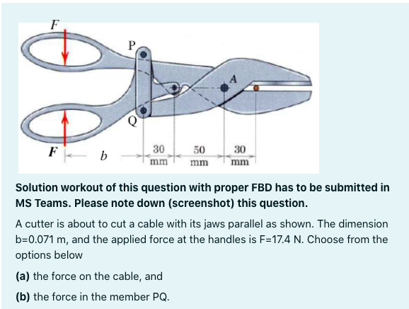 F
P
F- b
30
mm
50
30
mm
mm
Solution workout of this question with proper FBD has to be submitted in
MS Teams. Please note down (screenshot) this question.
A cutter is about to cut a cable with its jaws parallel as shown. The dimension
b=0.071 m, and the applied force at the handles is F=17.4 N. Choose from the
options below
(a) the force on the cable, and
(b) the force in the member PQ.
