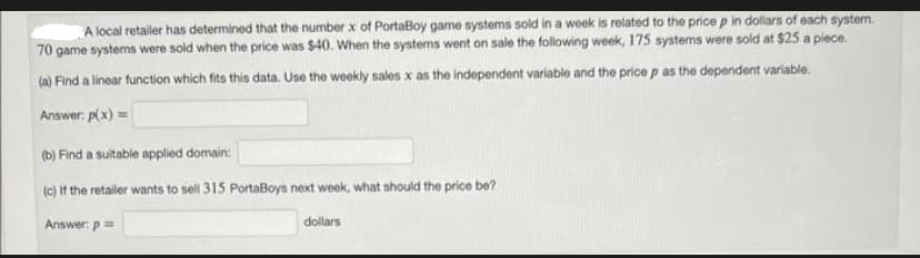 A local retailer has determined that the number x of PortaBoy game systems sold in a week is related to the price p in dollars of each system.
70 game systems were sold when the price was $40. When the systems went on sale the following week, 175 systems were sold at $25 a piece.
(a) Find a linear function which fits this data. Use the weekly sales x as the independent variable and the price p as the dependent variable.
Answer: p(x) =
(b) Find a suitable applied domain:
(c) If the retailer wants to sell 315 PortaBoys next week, what should the price be?
Answer: p=
dollars