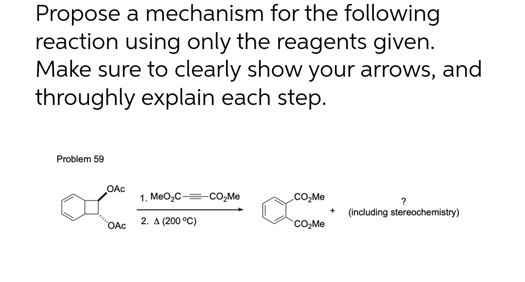 Propose a mechanism for the following
reaction using only the reagents given.
Make sure to clearly show your arrows, and
throughly explain each step.
Problem 59
OAc
OAc
1. MeO₂C- -CO₂Me
2. A (200 °C)
CO₂Me
CO₂Me
?
(including stereochemistry)