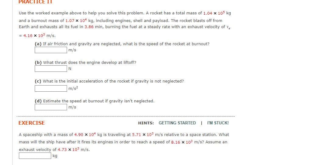 PRACTICE II
Use the worked example above to help you solve this problem. A rocket has a total mass of 1.04 x 105 kg
and a burnout mass of 1.07 x 104 kg, including engines, shell and payload. The rocket blasts off from
Earth and exhausts all its fuel in 3.86 min, burning the fuel at a steady rate with an exhaust velocity of ve
= 4.16 x 10³ m/s.
(a) If air friction and gravity are neglected, what is the speed of the rocket at burnout?
m/s
(b) What thrust does the engine develop at liftoff?
N
(c) What is the initial acceleration of the rocket if gravity is not neglected?
m/s²
(d) Estimate the speed at burnout if gravity isn't neglected.
m/s
EXERCISE
A spaceship with a mass of 4.90 x 104 kg is traveling at 5.71 x 10³ m/s relative to a space station. What
mass will the ship have after it fires its engines in order to reach a speed of 8.16 x 10³ m/s? Assume an
exhaust velocity of 4.73 x 10³ m/s.
kg
HINTS:
GETTING STARTED I I'M STUCK!