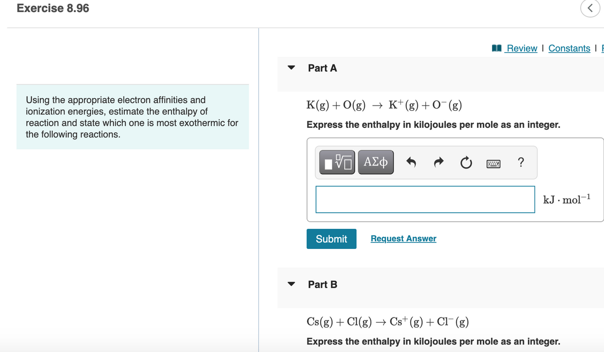 Exercise 8.96
Using the appropriate electron affinities and
ionization energies, estimate the enthalpy of
reaction and state which one is most exothermic for
the following reactions.
Part A
K(g) + O(g) → K+ (g) + O¯(g)
Express the enthalpy in kilojoules per mole as an integer.
VΠΙ ΑΣΦ
Submit
Part B
Review | Constants I
Request Answer
?
kJ.mol-1
Cs(g) + Cl(g) → Cs+ (g) + Cl¯ (g)
Express the enthalpy in kilojoules per mole as an integer.