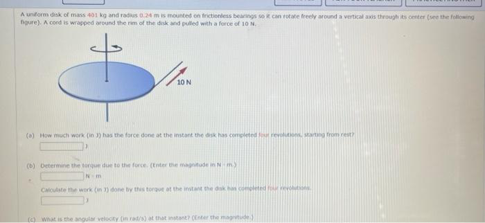 A uniform disk of mass 401 kg and radius 0.24 m is mounted on frictionless bearings so it can rotate freely around a vertical axis through its center (see the following
figure). A cord is wrapped around the rim of the disk and pulled with a force of 10 N.
10 N
(a) How much work (in 3) has the force done at the instant the disk has completed four revolutions, starting from rest?
(b) Determine the torque due to the force. (Enter the magnitude in N-m)
N m
Calculate the work (in 3) done by this torque at the instant the disk has completed rour violations
(c) What is the angular velocity (in rad/s) at that instant? (Enter the magnitude.)