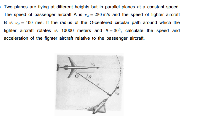 Two planes are flying at different heights but in parallel planes at a constant speed.
The speed of passenger aircraft A is v₁ = 250 m/s and the speed of fighter aircraft
B is VB = 400 m/s. If the radius of the O-centered circular path around which the
fighter aircraft rotates is 10000 meters and 0 = 30°, calculate the speed and
acceleration of the fighter aircraft relative to the passenger aircraft.
H