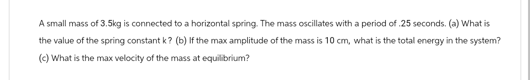 A small mass of 3.5kg is connected to a horizontal spring. The mass oscillates with a period of .25 seconds. (a) What is
the value of the spring constant k? (b) If the max amplitude of the mass is 10 cm, what is the total energy in the system?
(c) What is the max velocity of the mass at equilibrium?