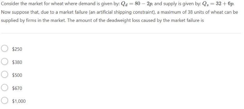 Consider the market for wheat where demand is given by: Qd = 80 - 2p, and supply is given by: Q = 32 + 6p.
Now suppose that, due to a market failure (an artificial shipping constraint), a maximum of 38 units of wheat can be
supplied by firms in the market. The amount of the deadweight loss caused by the market failure is
$250
$380
$500
$670
$1,000
