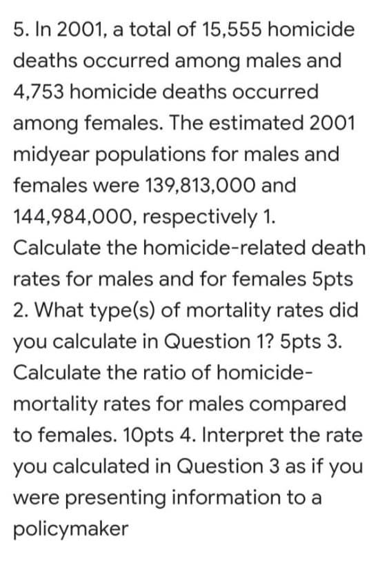 5. In 2001, a total of 15,555 homicide
deaths occurred among males and
4,753 homicide deaths occurred
among females. The estimated 2001
midyear populations for males and
females were 139,813,000 and
144,984,000, respectively 1.
Calculate the homicide-related death
rates for males and for females 5pts
2. What type(s) of mortality rates did
you calculate in Question 1? 5pts 3.
Calculate the ratio of homicide-
mortality rates for males compared
to females. 10pts 4. Interpret the rate
you calculated in Question 3 as if you
were presenting information to a
policymaker
