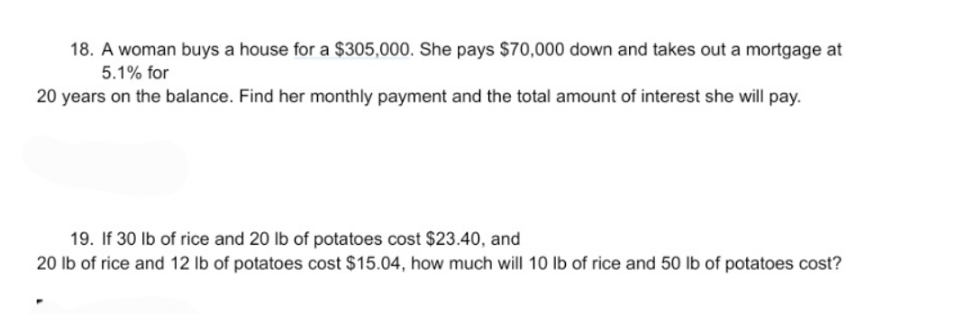 18. A woman buys a house for a $305,000. She pays $70,000 down and takes out a mortgage at
5.1% for
20 years on the balance. Find her monthly payment and the total amount of interest she will pay.
19. If 30 lb of rice and 20 lb of potatoes cost $23.40, and
20 lb of rice and 12 Ib of potatoes cost $15.04, how much will 10 lb of rice and 50 lb of potatoes cost?
