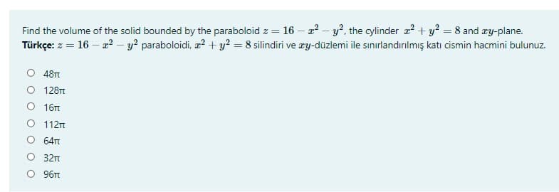 Find the volume of the solid bounded by the paraboloid z = 16 – a? – y?, the cylinder a? + y? = 8 and æy-plane.
Türkçe: z = 16 – a? – y? paraboloidi, a² + y? = 8 silindiri ve ry-düzlemi ile sınırlandırılmış katı cismin hacmini bulunuz.
O 48T
O 128T
O 16t
O 112n
O 64t
O 32n
O 96t
