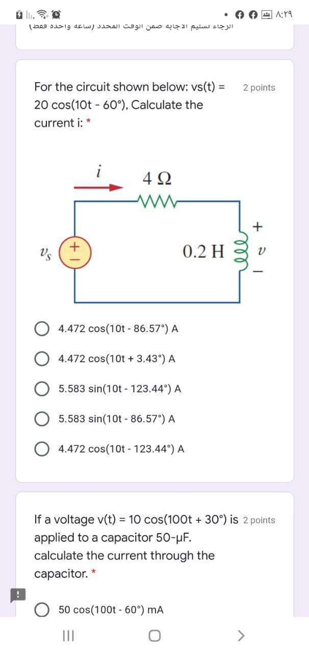 O O A A:
الرجاء تسليم الاجا به صمن الوقت المحد د )ساعه واحده فقط(
For the circuit shown below: vs(t) =
2 points
20 cos(10t - 60°), Calculate the
current i: *
i
4 Ω
+
Us
0.2 H
4.472 cos(10t - 86.57°) A
4.472 cos(10t + 3.43°) A
5.583 sin(10t - 123.44°) A
5.583 sin(10t - 86.57°) A
4.472 cos(10t - 123.44°) A
If a voltage v(t) = 10 cos(100t + 30°) is 2 points
applied to a capacitor 50-µF.
calculate the current through the
сарacitor.
50 cos(100t - 60°) mA
II
