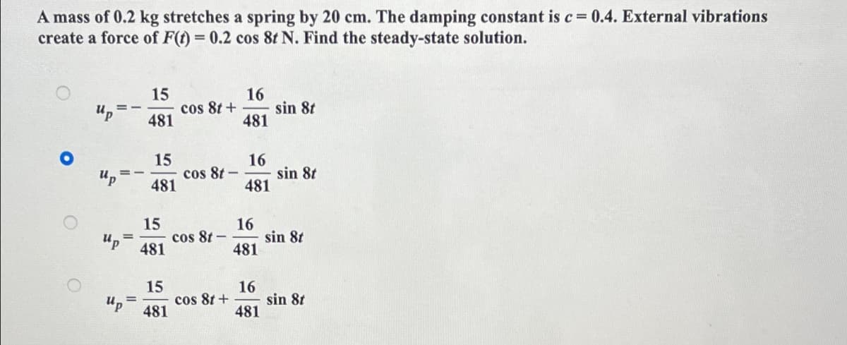 A mass of 0.2 kg stretches a spring by 20 cm. The damping constant is c = 0.4. External vibrations
create a force of F(t) = 0.2 cos 8t N. Find the steady-state solution.
O
O
up
==
Up
up
=
"P
15
481
15
481
15
481
15
481
cos 8t +
cos 8t -
cos 8t -
cos 8t +
16
481
16
481
16
481
16
481
sin 8t
sin 8t
sin 8t
sin 8t