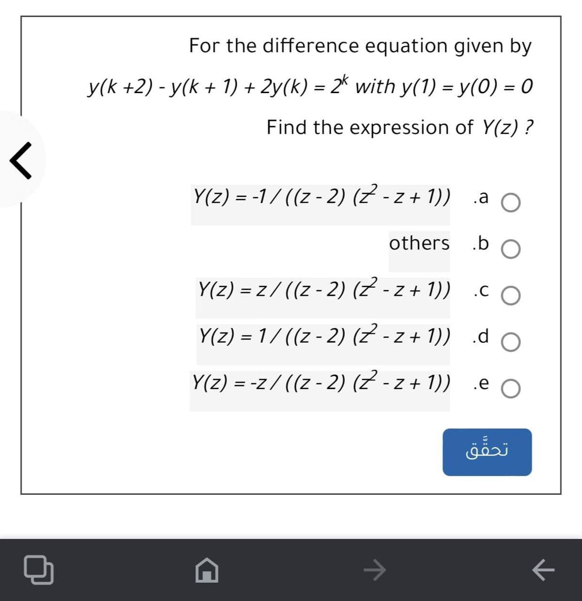 For the difference equation given by
y(k +2) - y(k + 1) + 2y(k) = 2* with y(1) = y(0) = 0
%3D
Find the expression of Y(z) ?
Y(z) = -1/ ((z - 2) (Z - z + 1))
.a O
others
Y(z) = z/ ((z - 2) (z - z + 1))
.C O
Y(z) = 1/ ((z - 2) (Z - z + 1)) .d o
Y(z) = -z/ ((z - 2) (Z - z + 1)) .e O
%3D
تحق ق
