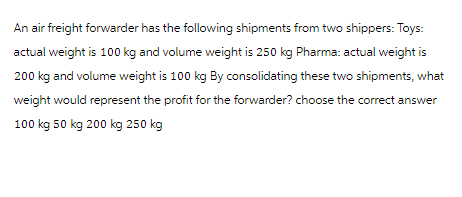 An air freight forwarder has the following shipments from two shippers: Toys:
actual weight is 100 kg and volume weight is 250 kg Pharma: actual weight is
200 kg and volume weight is 100 kg By consolidating these two shipments, what
weight would represent the profit for the forwarder? choose the correct answer
100 kg 50 kg 200 kg 250 kg
