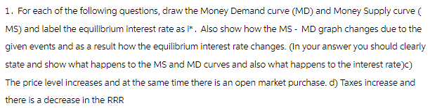 1. For each of the following questions, draw the Money Demand curve (MD) and Money Supply curve (
MS) and label the equilibrium interest rate as i*. Also show how the MS - MD graph changes due to the
given events and as a result how the equilibrium interest rate changes. (In your answer you should clearly
state and show what happens to the MS and MD curves and also what happens to the interest rate)c)
The price level increases and at the same time there is an open market purchase. d) Taxes increase and
there is a decrease in the RRR